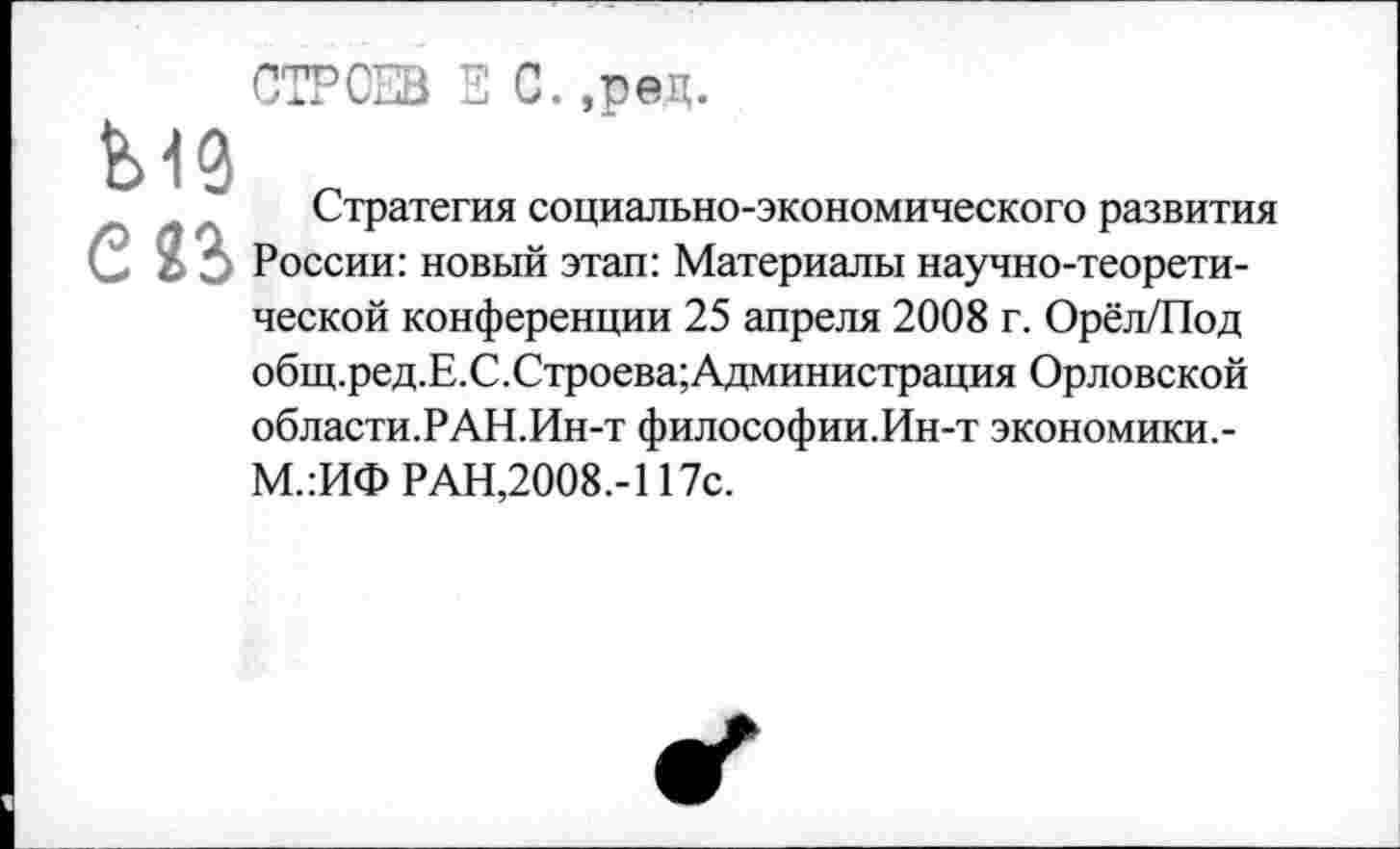 ﻿СТРОЕВ Е С.,рец.
Ы9 г
Стратегия социально-экономического развития С 33 России: новый этап: Материалы научно-теоретической конференции 25 апреля 2008 г. Орёл/Под общ.ред.Е.С.Строева;Администрация Орловской области.РАН.Ин-т философии.Ин-т экономики.-М.:ИФ РАН,2008.-117с.